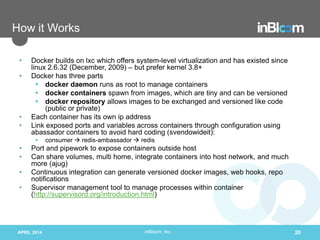 inBloom, Inc.
How it Works
• Docker builds on lxc which offers system-level virtualization and has existed since
linux 2.6.32 (December, 2009) – but prefer kernel 3.8+
• Docker has three parts
 docker daemon runs as root to manage containers
 docker containers spawn from images, which are tiny and can be versioned
 docker repository allows images to be exchanged and versioned like code
(public or private)
• Each container has its own ip address
• Link exposed ports and variables across containers through configuration using
abassador containers to avoid hard coding (svendowideit):
 consumer  redis-ambassador  redis
• Port and pipework to expose containers outside host
• Can share volumes, multi home, integrate containers into host network, and much
more (ajug)
• Continuous integration can generate versioned docker images, web hooks, repo
notifications
• Supervisor management tool to manage processes within container
(http://supervisord.org/introduction.html)
APRIL 2014 20
 