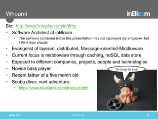 inBloom, Inc.
Whoami
Bio: http://www.linkedin/com/in/tfritz
• Software Architect at inBloom
 The opinions contained within this presentation may not represent my employer, but
I think they should.
• Evangelist of layered, distributed, Message-oriented-Middleware
• Current focus is middleware through caching, noSQL data store
• Exposed to different companies, projects, people and technologies
• Novice bass player
• Recent father of a five month old
• Scuba diver; next adventure:
 https://www.bikiniatoll.com/divetour.html
APRIL 2014 2
No sleep for you!
 