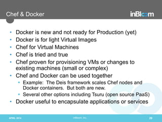 inBloom, Inc.
Chef & Docker
• Docker is new and not ready for Production (yet)
• Docker is for light Virtual Images
• Chef for Virtual Machines
• Chef is tried and true
• Chef proven for provisioning VMs or changes to
existing machines (small or complex)
• Chef and Docker can be used together
 Example: The Deis framework scales Chef nodes and
Docker containers. But both are new.
 Several other options including Tsuru (open source PaaS)
• Docker useful to encapsulate applications or services
APRIL 2014 29
 