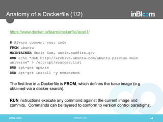 inBloom, Inc.
Anatomy of a Dockerfile (1/2)
https://www.docker.io/learn/dockerfile/level1/
# Always comment your code
FROM ubuntu
MAINTAINER Uncle Sam, uncle.sam@irs.gov
RUN echo "deb http://archive.ubuntu.com/ubuntu precise main
universe" > /etc/apt/sources.list
RUN apt-get update
RUN apt-get install -y memcached
The first line in a Dockerfile is FROM, which defines the base image (e.g.
obtained via a docker search).
RUN instructions execute any command against the current image and
commits. Commands can be layered to conform to version control paradigms.
APRIL 2014 44
 
