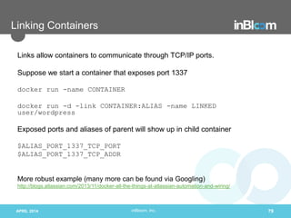 inBloom, Inc.
Linking Containers
Links allow containers to communicate through TCP/IP ports.
Suppose we start a container that exposes port 1337
docker run -name CONTAINER
docker run -d -link CONTAINER:ALIAS -name LINKED
user/wordpress
Exposed ports and aliases of parent will show up in child container
$ALIAS_PORT_1337_TCP_PORT
$ALIAS_PORT_1337_TCP_ADDR
More robust example (many more can be found via Googling)
http://blogs.atlassian.com/2013/11/docker-all-the-things-at-atlassian-automation-and-wiring/
APRIL 2014 79
 