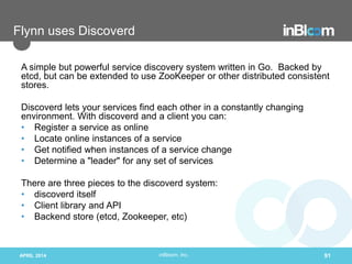 inBloom, Inc.
Flynn uses Discoverd
A simple but powerful service discovery system written in Go. Backed by
etcd, but can be extended to use ZooKeeper or other distributed consistent
stores.
Discoverd lets your services find each other in a constantly changing
environment. With discoverd and a client you can:
• Register a service as online
• Locate online instances of a service
• Get notified when instances of a service change
• Determine a "leader" for any set of services
There are three pieces to the discoverd system:
• discoverd itself
• Client library and API
• Backend store (etcd, Zookeeper, etc)
APRIL 2014 91
 