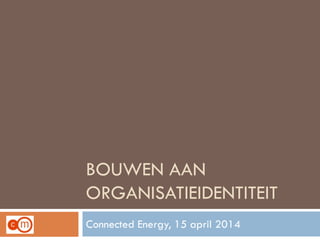 BOUWEN AAN
ORGANISATIEIDENTITEIT
Connected Energy, 15 april 2014
 