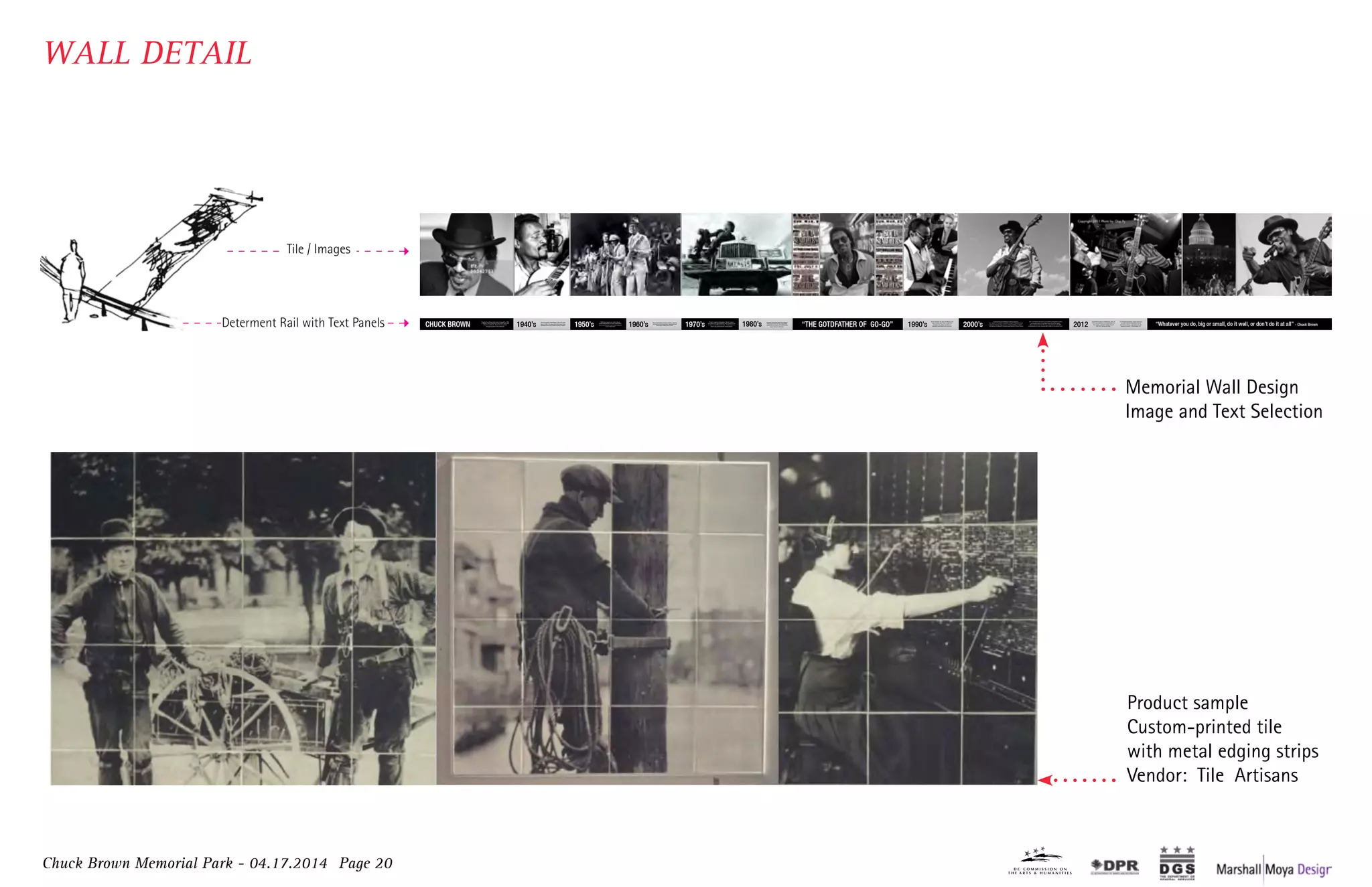 Chuck Brown Memorial Park - 04.17.2014 Page 20
Tile / Images
Charles Louis Brown was born on August 22, 1936,
in Gaston, North Carolina to Lila Louise Taylor and
Albert Louis Moody. Brown lived in poverty
throughout much of his childhood.
Brown moved to Washington, DC for the first
time in 1942. He was a shoe shine boy in the
alleyway next to the historic Howard Theatre.
CHUCK BROWN 1940’s
While serving time at Lorton, Brown
traded cigarettes for a home made guitar,
which launched his music career and love
for the instrument1950’s Brown joined the band Los Latinos, inspiring
the focus on the percussion instruments he
would later weave into Go-Go.
1960’s
A prolific period that took Chuck Brown
and Go-Go music on tour around the
world with the release of Go Go Swing
and a string of other hits.1980’s
Brown explored his Jazz and Blues roots
with a collaboration with vocalist Eva
Cassidy and a follow up album of
standards dedicated to her memory.
Chuck Brown died on Wednesday, May 16,
2012 surrounded by his loving family: his
wife Jocelyn, and their children Takesa
(KK), Bill, Nekos and Wiley.
The renowned guitarist, singer and music
innovator was the fundamental force
behind the creation of Go-Go music, the
“signature sound” of Washington, DC.1990’s 2012
Brown delivered 5 Billboard charting releases.
The District of Columbia renamed a section of Seventh Street,
NW “Chuck Brown Way” in honor of the Godfather of Go-Go.
The National Symphony Orchestra paid tribute to Chuck Brown2000’s
Brown’s original composition, “Bustin’ Loose,”
recorded on the Source/MCA label, climbed to the
#1 spot on the Billboard charts. He appeared on
Soul Train and toured the United States.1970’s “THE GOTDFATHER OF GO-GO”
with 2 commissioned works of orchestral arrangements and a
joint performance on the West Lawn of the US Capitol.
Brown received his first Grammy nomination for best R&B
performance by a duo or group with vocals, for his song “Love.”
“Whatever you do, big or small, do it well, or don’t do it at all” - Chuck Brown
Charles Louis Brown was born on August 22, 1936,
in Gaston, North Carolina to Lila Louise Taylor and
Albert Louis Moody. Brown lived in poverty
throughout much of his childhood.
Brown moved to Washington, DC for the first
time in 1942. He was a shoe shine boy in the
alleyway next to the historic Howard Theatre.
CHUCK BROWN 1940’s
While serving time at Lorton, Brown
traded cigarettes for a home made guitar,
which launched his music career and love
for the instrument1950’s Brown joined the band Los Latinos, inspiring
the focus on the percussion instruments he
would later weave into Go-Go.
1960’s
A prolific period that took Chuck Brown
and Go-Go music on tour around the
world with the release of Go Go Swing
and a string of other hits.1980’s
Brown explored his Jazz and Blues roots
with a collaboration with vocalist Eva
Cassidy and a follow up album of
standards dedicated to her memory.
Chuck Brown died on Wednesday, May 16,
2012 surrounded by his loving family: his
wife Jocelyn, and their children Takesa
(KK), Bill, Nekos and Wiley.
The renowned guitarist, singer and music
innovator was the fundamental force
behind the creation of Go-Go music, the
“signature sound” of Washington, DC.1990’s 2012
Brown delivered 5 Billboard charting releases.
The District of Columbia renamed a section of Seventh Street,
NW “Chuck Brown Way” in honor of the Godfather of Go-Go.
The National Symphony Orchestra paid tribute to Chuck Brown2000’s
Brown’s original composition, “Bustin’ Loose,”
recorded on the Source/MCA label, climbed to the
#1 spot on the Billboard charts. He appeared on
Soul Train and toured the United States.1970’s “THE GOTDFATHER OF GO-GO”
with 2 commissioned works of orchestral arrangements and a
joint performance on the West Lawn of the US Capitol.
Brown received his first Grammy nomination for best R&B
performance by a duo or group with vocals, for his song “Love.”
“Whatever you do, big or small, do it well, or don’t do it at all” - Chuck BrownDeterment Rail with Text Panels
Product sample
Custom-printed tile
with metal edging strips
Vendor: Tile Artisans
Memorial Wall Design
Image and Text Selection
WALL DETAIL
 