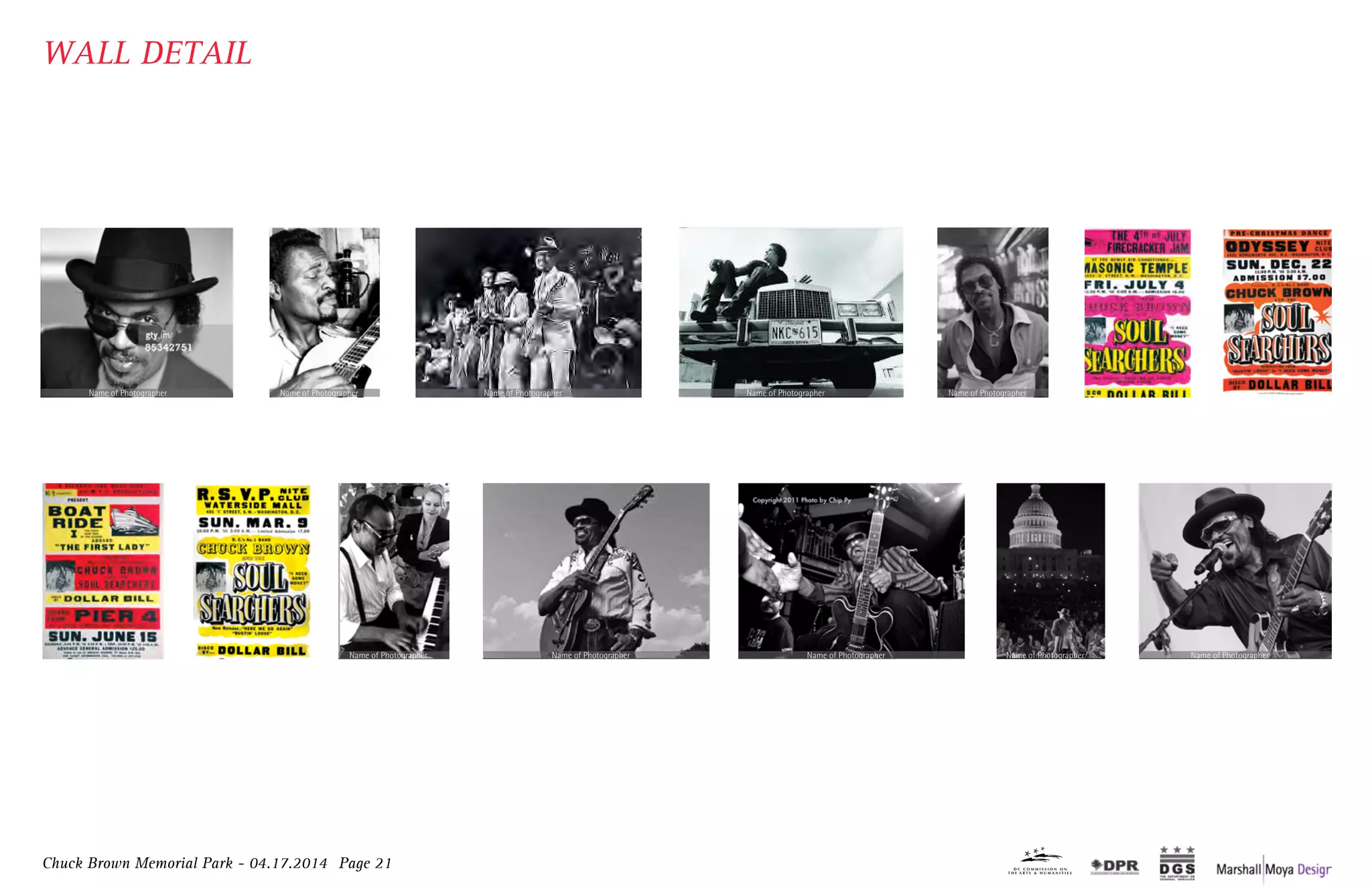 Chuck Brown Memorial Park - 04.17.2014 Page 21
WALL DETAIL
Charles Louis Brown was born on August 22, 1936,
in Gaston, North Carolina to Lila Louise Taylor and
Albert Louis Moody. Brown lived in poverty
throughout much of his childhood.
Brown moved to Washington, DC for the first
time in 1942. He was a shoe shine boy in the
alleyway next to the historic Howard Theatre.
CHUCK BROWN 1940’s
While serving time at Lorton, Brown
traded cigarettes for a home made guitar,
which launched his music career and love
for the instrument1950’s Brown joined the band Los Latinos, inspiring
the focus on the percussion instruments he
would later weave into Go-Go.
1960’s
A prolific period that took Chuck Brown
and Go-Go music on tour around the
world with the release of Go Go Swing
and a string of other hits.1980’s
Brown explored his Jazz and Blues roots
with a collaboration with vocalist Eva
Cassidy and a follow up album of
standards dedicated to her memory.1990’s
Brown delivered 5 Billboard charting releases
The District of Columbia renamed a section of Seven
NW “Chuck Brown Way” in honor of the Godfather o
The National Symphony Orchestra paid tribute to Chu2000’s
Brown’s original composition, “Bustin’ Loose,”
recorded on the Source/MCA label, climbed to the
#1 spot on the Billboard charts. He appeared on
Soul Train and toured the United States.1970’s “THE GOTDFATHER OF GO-GO”
Charles Louis Brown was born on August 22, 1936,
in Gaston, North Carolina to Lila Louise Taylor and
Albert Louis Moody. Brown lived in poverty
throughout much of his childhood.
Brown moved to Washington, DC for the first
time in 1942. He was a shoe shine boy in the
alleyway next to the historic Howard Theatre.
CHUCK BROWN 1940’s
While serving time at Lorton, Brown
traded cigarettes for a home made guitar,
which launched his music career and love
for the instrument1950’s Brown joined the band Los Latinos, inspiring
the focus on the percussion instruments he
would later weave into Go-Go.
1960’s
A prolific period that took Chuck Brown
and Go-Go music on tour around the
world with the release of Go Go Swing
and a string of other hits.1980’s
Brown explored his Jazz and Blues roots
with a collaboration with vocalist Eva
Cassidy and a follow up album of
standards dedicated to her memory.1990’s
Brown delivered 5 Billboard charting releases.
The District of Columbia renamed a section of Seventh Street,
NW “Chuck Brown Way” in honor of the Godfather of Go-Go.
The National Symphony Orchestra paid tribute to Chuck Brown2000’s
Brown’s original composition, “Bustin’ Loose,”
recorded on the Source/MCA label, climbed to the
#1 spot on the Billboard charts. He appeared on
Soul Train and toured the United States.1970’s “THE GOTDFATHER OF GO-GO”
with
j
Br
perfo
A prolific period that took Chuck Brown
and Go-Go music on tour around the
world with the release of Go Go Swing
and a string of other hits.1980’s
Brown explored his Jazz and Blues roots
with a collaboration with vocalist Eva
Cassidy and a follow up album of
standards dedicated to her memory.
Chuck Brown died on Wednesday, May 16,
2012 surrounded by his loving family: his
wife Jocelyn, and their children Takesa
(KK), Bill, Nekos and Wiley.
The renowned guitarist, singer and music
innovator was the fundamental force
behind the creation of Go-Go music, the
“signature sound” of Washington, DC.1990’s 2012
Brown delivered 5 Billboard charting releases.
The District of Columbia renamed a section of Seventh Street,
NW “Chuck Brown Way” in honor of the Godfather of Go-Go.
The National Symphony Orchestra paid tribute to Chuck Brown2000’s
Brown’s original composition, “Bustin’ Loose,”
recorded on the Source/MCA label, climbed to the
#1 spot on the Billboard charts. He appeared on
Soul Train and toured the United States.1970’s “THE GOTDFATHER OF GO-GO”
with 2 commissioned works of orchestral arrangements and a
joint performance on the West Lawn of the US Capitol.
Brown received his first Grammy nomination for best R&B
performance by a duo or group with vocals, for his song “Love.”
“Whatever you do, big or small, do it well, or don’t do it at all” - Chuck Brown
A prolific period that took Chuck Brown
and Go-Go music on tour around the
world with the release of Go Go Swing
and a string of other hits.1980’s
Brown explored his Jazz and Blues roots
with a collaboration with vocalist Eva
Cassidy and a follow up album of
standards dedicated to her memory.
Chuck Brown died on Wednesday, May 16,
2012 surrounded by his loving family: his
wife Jocelyn, and their children Takesa
(KK), Bill, Nekos and Wiley.
The renowned guitarist, singer and music
innovator was the fundamental force
behind the creation of Go-Go music, the
“signature sound” of Washington, DC.1990’s 2012
Brown delivered 5 Billboard charting releases.
The District of Columbia renamed a section of Seventh Street,
NW “Chuck Brown Way” in honor of the Godfather of Go-Go.
The National Symphony Orchestra paid tribute to Chuck Brown2000’s
original composition, “Bustin’ Loose,”
on the Source/MCA label, climbed to the
n the Billboard charts. He appeared on
Train and toured the United States. “THE GOTDFATHER OF GO-GO”
with 2 commissioned works of orchestral arrangements and a
joint performance on the West Lawn of the US Capitol.
Brown received his first Grammy nomination for best R&B
performance by a duo or group with vocals, for his song “Love.”
“Whatever you do, big or small, do it well, or don’t do it at all” - Chuck Brown
A prolific period that took Chuck Brown
and Go-Go music on tour around the
world with the release of Go Go Swing
and a string of other hits.1980’s
Brown explored his Jazz and Blues roots
with a collaboration with vocalist Eva
Cassidy and a follow up album of
standards dedicated to her memory.
Chuck Brown died on Wednesday, May 16,
2012 surrounded by his loving family: his
wife Jocelyn, and their children Takesa
(KK), Bill, Nekos and Wiley.
The renowned guitarist, singer and music
innovator was the fundamental force
behind the creation of Go-Go music, the
“signature sound” of Washington, DC.1990’s 2012
Brown delivered 5 Billboard charting releases.
The District of Columbia renamed a section of Seventh Street,
NW “Chuck Brown Way” in honor of the Godfather of Go-Go.
The National Symphony Orchestra paid tribute to Chuck Brown2000’s
Bustin’ Loose,”
bel, climbed to the
He appeared on
nited States. “THE GOTDFATHER OF GO-GO”
with 2 commissioned works of orchestral arrangements and a
joint performance on the West Lawn of the US Capitol.
Brown received his first Grammy nomination for best R&B
performance by a duo or group with vocals, for his song “Love.”
“Whatever you do, big or small, do it well, or don’t do it at all” - Chuck Brown
A prolific period that took Chuck Brown
and Go-Go music on tour around the
world with the release of Go Go Swing
and a string of other hits.1980’s
Brown explored his Jazz and Blues roots
with a collaboration with vocalist Eva
Cassidy and a follow up album of
standards dedicated to her memory.
Chuck Brown died on Wednesday, May 16,
2012 surrounded by his loving family: his
wife Jocelyn, and their children Takesa
(KK), Bill, Nekos and Wiley.
The renowned guitarist, singer and music
innovator was the fundamental force
behind the creation of Go-Go music, the
“signature sound” of Washington, DC.1990’s 2012
Brown delivered 5 Billboard charting releases.
The District of Columbia renamed a section of Seventh Street,
NW “Chuck Brown Way” in honor of the Godfather of Go-Go.
The National Symphony Orchestra paid tribute to Chuck Brown2000’s“THE GOTDFATHER OF GO-GO”
with 2 commissioned works of orchestral arrangements and a
joint performance on the West Lawn of the US Capitol.
Brown received his first Grammy nomination for best R&B
performance by a duo or group with vocals, for his song “Love.”
“Whatever you do, big or small, do it well, or don’t do it at all” - Chuck Brown
Charles Louis Brown was born on August 22, 1936,
in Gaston, North Carolina to Lila Louise Taylor and
Albert Louis Moody. Brown lived in poverty
throughout much of his childhood.
Brown moved to Washington, DC for the first
time in 1942. He was a shoe shine boy in the
alleyway next to the historic Howard Theatre.
CHUCK BROWN 1940’s
While serving time at Lorton, Brown
traded cigarettes for a home made guitar,
which launched his music career and love
for the instrument1950’s Brown joined the band Los Latinos, inspiring
the focus on the percussion instruments he
would later weave into Go-Go.
1960’s
A prolific period that took Chuck Brown
and Go-Go music on tour around the
world with the release of Go Go Swing
and a string of other hits.1980’s
Brown explored his Jazz and Blues roots
with a collaboration with vocalist Eva
Cassidy and a follow up album of
standards dedicated to her memory.1990’s
Brown delivered 5 Billboard charting releases.
The District of Columbia renamed a section of Seventh Street,
NW “Chuck Brown Way” in honor of the Godfather of Go-Go.
The National Symphony Orchestra paid tribute to Chuck Brown2000’s
Brown’s original composition, “Bustin’ Loose,”
recorded on the Source/MCA label, climbed to the
#1 spot on the Billboard charts. He appeared on
Soul Train and toured the United States.1970’s “THE GOTDFATHER OF GO-GO”
with 2 co
joint
Brown
performa
Charles Louis Brown was born on August 22, 1936,
in Gaston, North Carolina to Lila Louise Taylor and
Albert Louis Moody. Brown lived in poverty
throughout much of his childhood.
Brown moved to Washington, DC for the first
time in 1942. He was a shoe shine boy in the
alleyway next to the historic Howard Theatre.
CHUCK BROWN 1940’s
While serving time at Lorton, Brown
traded cigarettes for a home made guitar,
which launched his music career and love
for the instrument1950’s Brown joined the band Los Latinos, inspiring
the focus on the percussion instruments he
would later weave into Go-Go.
1960’s
A prolific period that took Chuck Brown
and Go-Go music on tour around the
world with the release of Go Go Swing
and a string of other hits.1980’s
Brown explored his Jazz and Blues roots
with a collaboration with vocalist Eva
Cassidy and a follow up album of
standards dedicated to her memory.1990’s
Brown delivered 5 Billboard charting releases.
The District of Columbia renamed a section of Seventh Street,
NW “Chuck Brown Way” in honor of the Godfather of Go-Go.
The National Symphony Orchestra paid tribute to Chuck Brown2000’s
Brown’s original composition, “Bustin’ Loose,”
recorded on the Source/MCA label, climbed to the
#1 spot on the Billboard charts. He appeared on
Soul Train and toured the United States.1970’s “THE GOTDFATHER OF GO-GO”
with 2 commissioned works of orch
joint performance on the West L
Brown received his first Grammy
performance by a duo or group with
Charles Louis Brown was born on August 22, 1936,
in Gaston, North Carolina to Lila Louise Taylor and
Albert Louis Moody. Brown lived in poverty
throughout much of his childhood.
Brown moved to Washington, DC for the first
time in 1942. He was a shoe shine boy in the
alleyway next to the historic Howard Theatre.
CHUCK BROWN 1940’s
While serving time at Lorton, Brown
traded cigarettes for a home made guitar,
which launched his music career and love
for the instrument1950’s Brown joined the band Los Latinos, inspiring
the focus on the percussion instruments he
would later weave into Go-Go.
1960’s
A prolific period that took Chuck Brown
and Go-Go music on tour around the
world with the release of Go Go Swing
and a string of other hits.1980’s
Brown explored his Jazz and Blues roots
with a collaboration with vocalist Eva
Cassidy and a follow up album of
standards dedicated to her memory.1990’s
Brown delivered 5 Billboard charting releases.
The District of Columbia renamed a section of Seventh Street,
NW “Chuck Brown Way” in honor of the Godfather of Go-Go.
The National Symphony Orchestra paid tribute to Chuck Brown2000’s
Brown’s original composition, “Bustin’ Loose,”
recorded on the Source/MCA label, climbed to the
#1 spot on the Billboard charts. He appeared on
Soul Train and toured the United States.1970’s “THE GOTDFATHER OF GO-GO”
with 2 commissioned works of orchestral arrangements and a
joint performance on the West Lawn of the US Capitol.
Brown received his first Grammy nomination for best R&B
performance by a duo or group with vocals, for his song “Love.”
A prolific period that took Chuck Brown
and Go-Go music on tour around the
world with the release of Go Go Swing
and a string of other hits.1980’s
Brown explored his Jazz and Blues roots
with a collaboration with vocalist Eva
Cassidy and a follow up album of
standards dedicated to her memory.
Chuck Brown died on Wednesday, May 16,
2012 surrounded by his loving family: his
wife Jocelyn, and their children Takesa
(KK), Bill, Nekos and Wiley.
The renowned guitarist, singer and music
innovator was the fundamental force
behind the creation of Go-Go music, the
“signature sound” of Washington, DC.1990’s 2012
Brown delivered 5 Billboard charting releases.
The District of Columbia renamed a section of Seventh Street,
NW “Chuck Brown Way” in honor of the Godfather of Go-Go.
The National Symphony Orchestra paid tribute to Chuck Brown2000’s
Brown’s original composition, “Bustin’ Loose,”
recorded on the Source/MCA label, climbed to the
#1 spot on the Billboard charts. He appeared on
Soul Train and toured the United States.’s “THE GOTDFATHER OF GO-GO”
with 2 commissioned works of orchestral arrangements and a
joint performance on the West Lawn of the US Capitol.
Brown received his first Grammy nomination for best R&B
performance by a duo or group with vocals, for his song “Love.”
“Whatever you do, big or small, do it well, or don’t do it at all” - Chuck Brown
Brown joined the band Los Latinos, inspiring
the focus on the percussion instruments he
would later weave into Go-Go.
1960’s
A prolific period that took Chuck Brown
and Go-Go music on tour around the
world with the release of Go Go Swing
and a string of other hits.1980’s
Brown explored his Jazz a
with a collaboration with
Cassidy and a follow u
standards dedicated to1990’s
Brown’s original composition, “Bustin’ Loose,”
recorded on the Source/MCA label, climbed to the
#1 spot on the Billboard charts. He appeared on
Soul Train and toured the United States.1970’s “THE GOTDFATHER OF GO-GO”
Name of Photographer Name of Photographer Name of Photographer Name of Photographer Name of Photographer
Name of PhotographerName of PhotographerName of PhotographerName of PhotographerName of Photographer
 