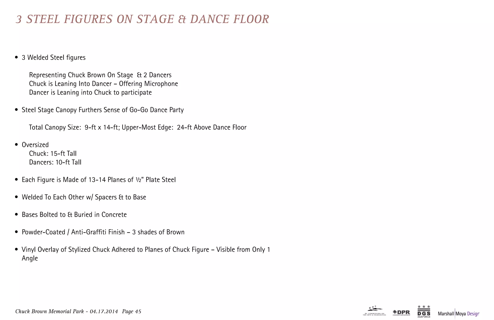 Chuck Brown Memorial Park - 04.17.2014 Page 45
•	 3 Welded Steel figures
	 Representing Chuck Brown On Stage & 2 Dancers
	 Chuck is Leaning Into Dancer – Offering Microphone
	 Dancer is Leaning into Chuck to participate
•	 Steel Stage Canopy Furthers Sense of Go-Go Dance Party
	 Total Canopy Size: 9-ft x 14-ft; Upper-Most Edge: 24-ft Above Dance Floor
•	 Oversized	
	 Chuck: 15-ft Tall 	
	 Dancers: 10-ft Tall
•	 Each Figure is Made of 13-14 Planes of ½” Plate Steel
•	 Welded To Each Other w/ Spacers & to Base
•	 Bases Bolted to & Buried in Concrete
•	 Powder-Coated / Anti-Graffiti Finish – 3 shades of Brown
•	 Vinyl Overlay of Stylized Chuck Adhered to Planes of Chuck Figure – Visible from Only 1
Angle
3 Steel Figures on Stage & Dance Floor3 Steel Figures on Stage & Dance Floor
 