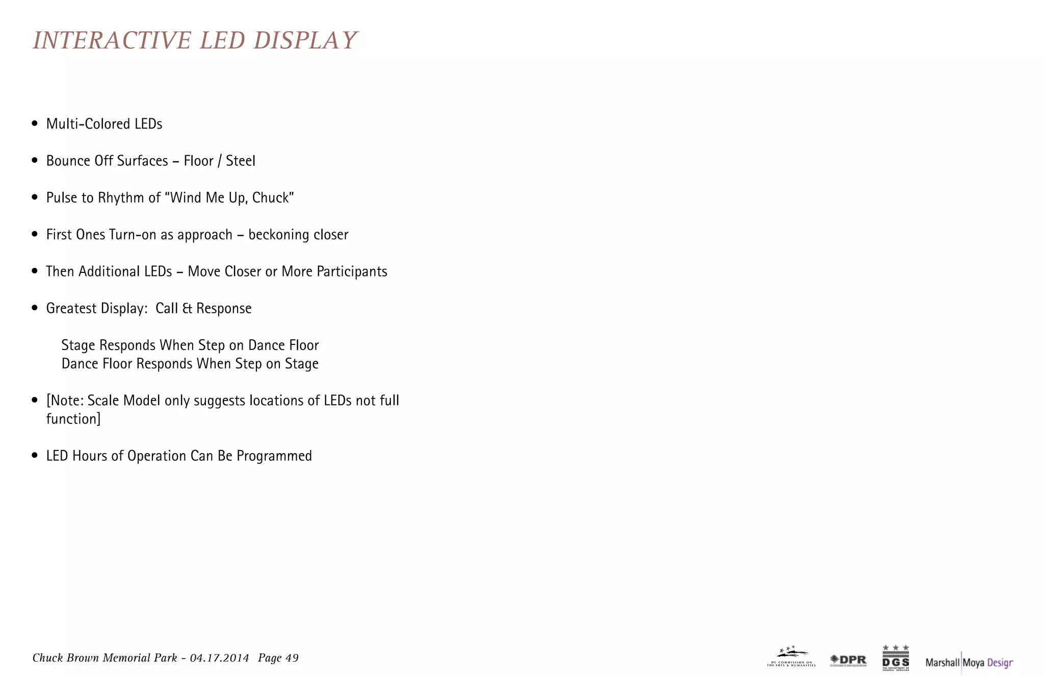 Chuck Brown Memorial Park - 04.17.2014 Page 49
Interactive LED Display
•	 Multi-Colored LEDs
•	 Bounce Off Surfaces – Floor / Steel
•	 Pulse to Rhythm of “Wind Me Up, Chuck”
•	 First Ones Turn-on as approach – beckoning closer
•	 Then Additional LEDs – Move Closer or More Participants
•	 Greatest Display: Call & Response
	 Stage Responds When Step on Dance Floor
	 Dance Floor Responds When Step on Stage
•	 [Note: Scale Model only suggests locations of LEDs not full
function]
•	 LED Hours of Operation Can Be Programmed
 