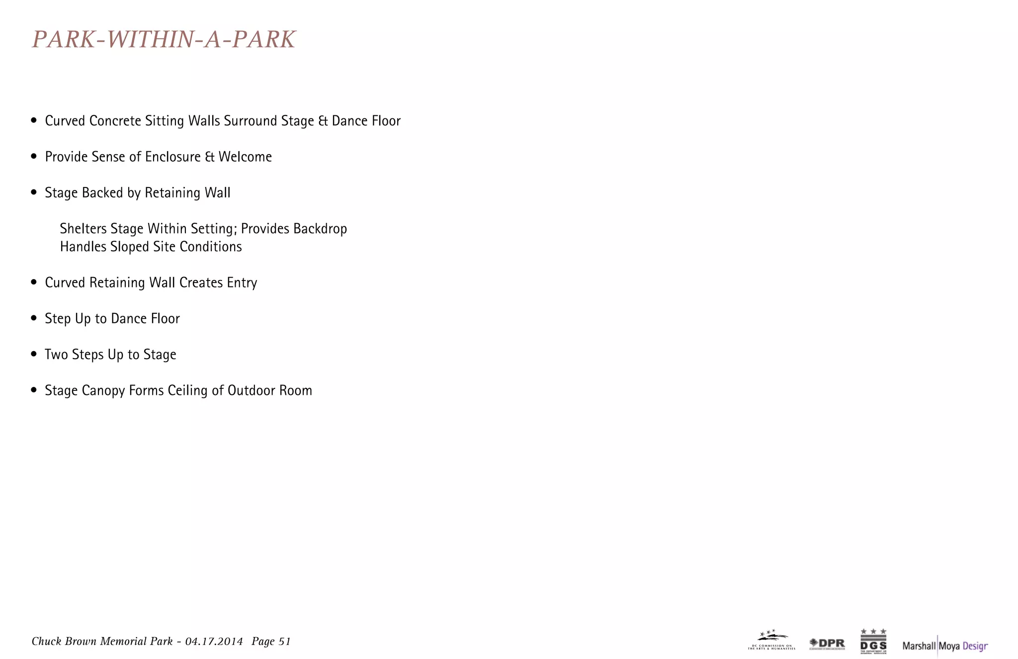 Chuck Brown Memorial Park - 04.17.2014 Page 51
Park-Within-A-Park
•	 Curved Concrete Sitting Walls Surround Stage & Dance Floor
•	 Provide Sense of Enclosure & Welcome
•	 Stage Backed by Retaining Wall
	 Shelters Stage Within Setting; Provides Backdrop
	 Handles Sloped Site Conditions
•	 Curved Retaining Wall Creates Entry
•	 Step Up to Dance Floor
•	 Two Steps Up to Stage
•	 Stage Canopy Forms Ceiling of Outdoor Room
 