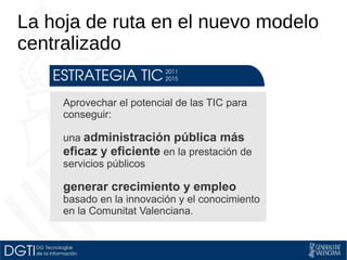 La hoja de ruta en el nuevo modelo 
centralizado 
Aprovechar el potencial de las TIC para 
conseguir: 
una administración pública más 
eficaz y eficiente en la prestación de 
servicios públicos 
generar crecimiento y empleo 
basado en la innovación y el conocimiento 
en la Comunitat Valenciana. 
 