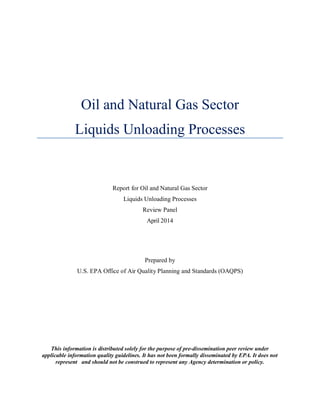 Oil and Natural Gas Sector
Liquids Unloading Processes
Report for Oil and Natural Gas Sector
Liquids Unloading Processes
Review Panel
April 2014
Prepared by
U.S. EPA Office of Air Quality Planning and Standards (OAQPS)
This information is distributed solely for the purpose of pre-dissemination peer review under
applicable information quality guidelines. It has not been formally disseminated by EPA. It does not
represent and should not be construed to represent any Agency determination or policy.
 