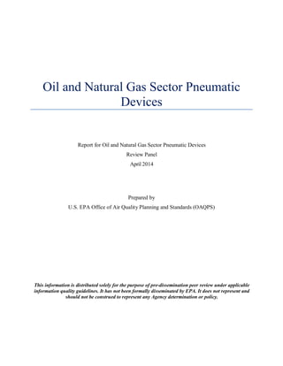 Oil and Natural Gas Sector Pneumatic
Devices
Report for Oil and Natural Gas Sector Pneumatic Devices
Review Panel
April 2014
Prepared by
U.S. EPA Office of Air Quality Planning and Standards (OAQPS)
This information is distributed solely for the purpose of pre-dissemination peer review under applicable
information quality guidelines. It has not been formally disseminated by EPA. It does not represent and
should not be construed to represent any Agency determination or policy.
 