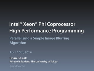 Intel® Xeon® Phi Coprocessor
High Performance Programming
Parallelizing a Simple Image Blurring
Algorithm
Brian Gesiak
April 16th, 2014
Research Student, The University of Tokyo
@modocache
 
