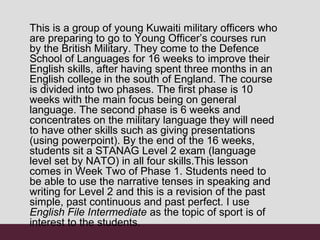 This is a group of young Kuwaiti military officers who
are preparing to go to Young Officer’s courses run
by the British Military. They come to the Defence
School of Languages for 16 weeks to improve their
English skills, after having spent three months in an
English college in the south of England. The course
is divided into two phases. The first phase is 10
weeks with the main focus being on general
language. The second phase is 6 weeks and
concentrates on the military language they will need
to have other skills such as giving presentations
(using powerpoint). By the end of the 16 weeks,
students sit a STANAG Level 2 exam (language
level set by NATO) in all four skills.This lesson
comes in Week Two of Phase 1. Students need to
be able to use the narrative tenses in speaking and
writing for Level 2 and this is a revision of the past
simple, past continuous and past perfect. I use
English File Intermediate as the topic of sport is of
interest to the students.
 