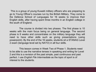 This is a group of young Kuwaiti military officers who are preparing to
go to Young Officer’s courses run by the British Military. They come to
the Defence School of Languages for 16 weeks to improve their
English skills, after having spent three months in an English college in
the south of England.
The course is divided into two phases. The first phase is 10
weeks with the main focus being on general language. The second
phase is 6 weeks and concentrates on the military language they will
need to have other skills such as giving presentations (using
powerpoint). By the end of the 16 weeks, students sit a STANAG Level
2 exam (language level set by NATO) in all four skills.
This lesson comes in Week Two of Phase 1. Students need
to be able to use the narrative tenses in speaking and writing for Level
2 and this is a revision of the past simple, past continuous and past
perfect. I use English File Intermediate as the topic of sport is of
interest to the students.
 