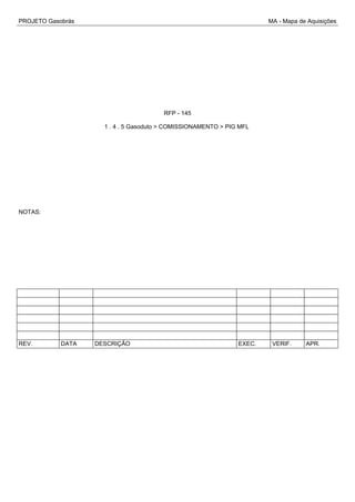 PROJETO Gasobrás MA - Mapa de Aquisições
RFP - 145
1 . 4 . 5 Gasoduto > COMISSIONAMENTO > PIG MFL
NOTAS:
REV. DATA DESCRIÇÃO EXEC. VERIF. APR.
 