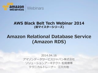AWS Black Belt Tech Webinar 2014 
(旧マイスターシリーズ) 
Amazon Relational Database Service 
(Amazon RDS) 
2014.04.16(2014.9.30更新) 
アマゾンデータサービスジャパン株式会社 
ソリューションアーキテクト 松尾康博 
テクニカルトレーナー 江川大地 
© 2014 Amazon.com, Inc. and its affiliates. All rights reserved. May not be copied, modified or distributed in whole or in part without the express consent of Amazon.com, Inc. 
 