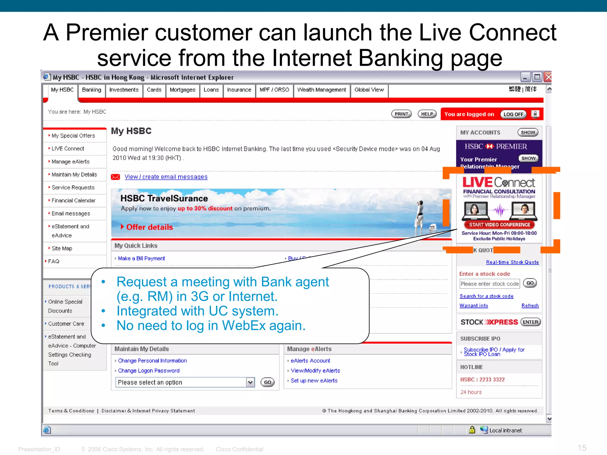 © 2006 Cisco Systems, Inc. All rights reserved. Cisco ConfidentialPresentation_ID 15
• Request a meeting with Bank agent
(e.g. RM) in 3G or Internet.
• Integrated with UC system.
• No need to log in WebEx again.
A Premier customer can launch the Live Connect
service from the Internet Banking page
 