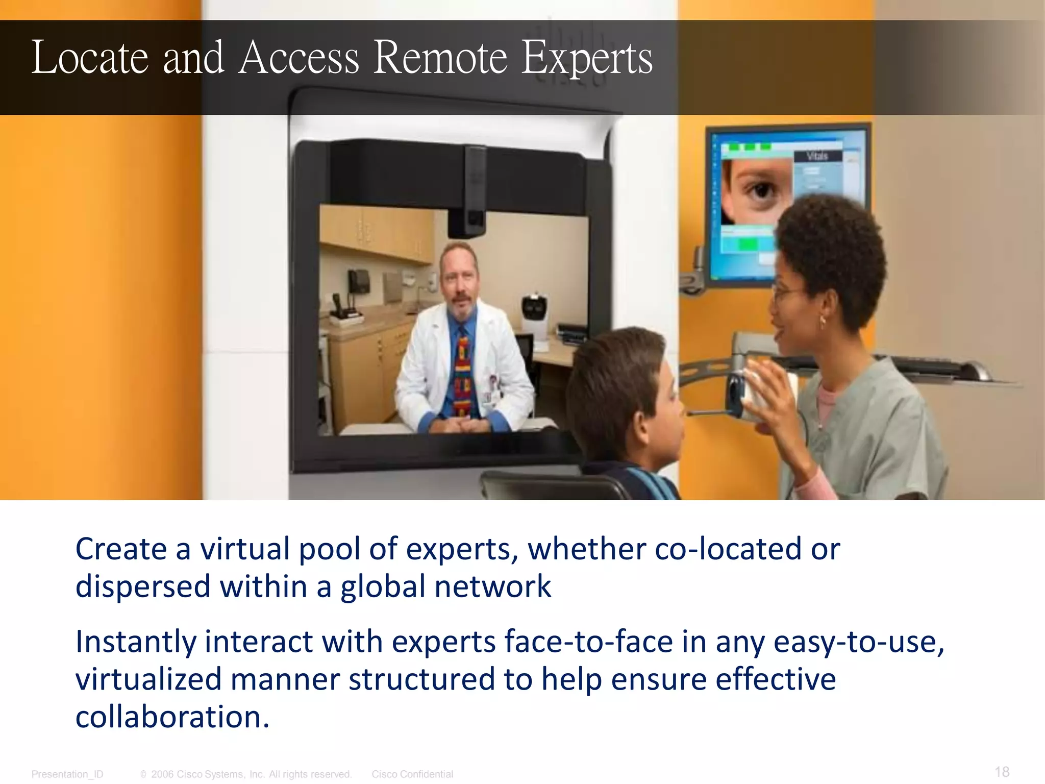 © 2006 Cisco Systems, Inc. All rights reserved. Cisco ConfidentialPresentation_ID 18
Create a virtual pool of experts, whether co-located or
dispersed within a global network
Instantly interact with experts face-to-face in any easy-to-use,
virtualized manner structured to help ensure effective
collaboration.
Locate and Access Remote Experts
 