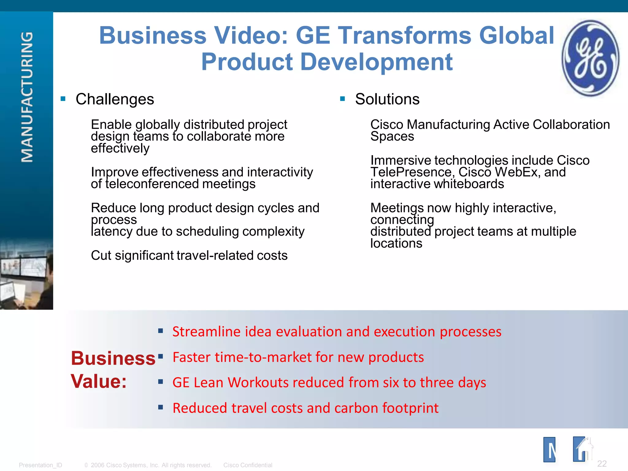 © 2006 Cisco Systems, Inc. All rights reserved. Cisco ConfidentialPresentation_ID 22
Business
Value:
 Streamline idea evaluation and execution processes
 Faster time-to-market for new products
 GE Lean Workouts reduced from six to three days
 Reduced travel costs and carbon footprint
Business Video: GE Transforms Global
Product Development
 Challenges
Enable globally distributed project
design teams to collaborate more
effectively
Improve effectiveness and interactivity
of teleconferenced meetings
Reduce long product design cycles and
process
latency due to scheduling complexity
Cut significant travel-related costs
 Solutions
Cisco Manufacturing Active Collaboration
Spaces
Immersive technologies include Cisco
TelePresence, Cisco WebEx, and
interactive whiteboards
Meetings now highly interactive,
connecting
distributed project teams at multiple
locations
M
 