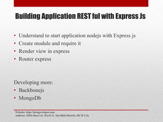 Building Application REST ful with Express Js
• Understand to start application nodejs with Express js
• Create module and require it
• Render view in express
• Router express
Developing more:
• Backbonejs
• MongoDb
Website: http://designveloper.com
Address: 250/6 Bau Cat, Ward 11, Tan Binh District, HCM City
 