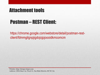 Attachment tools
Postman – REST Client:
https://chrome.google.com/webstore/detail/postman-rest-
client/fdmmgilgnpjigdojojpjoooidkmcomcm
Website: http://designveloper.com
Address: 250/6 Bau Cat, Ward 11, Tan Binh District, HCM City
 