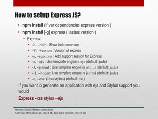 How to setup Express JS?
• npm install (if var dependencies express version )
• npm install [-g] express ( lastest version )
• Express:
• -h, --help : Show help command
• -V, --version : Version of express
• -s, --sessions : Add support session for Express
• -e, --ejs : Use template engine is ejs (default: jade)
• -J, --jshtml : Use template engine is jshtml (default: jade)
• -H, --hogan: Use template engine is jshtml (default: jade)
• -c, --css: (less/stylus) (default: css)
If you want to generate an application with ejs and Stylus support you
would
Express –css stylus --ejs
Website: http://designveloper.com
Address: 250/6 Bau Cat, Ward 11, Tan Binh District, HCM City
 