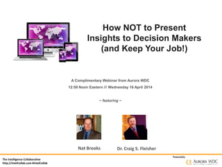 The Intelligence Collaborative
http://IntelCollab.com #IntelCollab
Poweredby
How NOT to Present
Insights to Decision Makers
(and Keep Your Job!)
A Complimentary Webinar from Aurora WDC
12:00 Noon Eastern /// Wednesday 16 April 2014
~ featuring ~
Nat Brooks Dr. Craig S. Fleisher
 