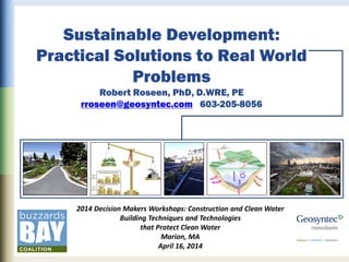 Sustainable Development:
Practical Solutions to Real World
Problems
Robert Roseen, PhD, D.WRE, PE
rroseen@geosyntec.com 603-205-8056
2014 Decision Makers Workshops: Construction and Clean Water
Building Techniques and Technologies
that Protect Clean Water
Marion, MA
April 16, 2014
 