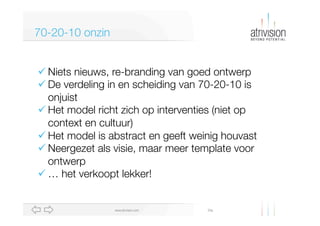 Diawww.atrivision.com
70-20-10 onzin
ü Niets nieuws, re-branding van goed ontwerp
ü De verdeling in en scheiding van 70-20-10 is
onjuist
ü Het model richt zich op interventies (niet op
context en cultuur)
ü Het model is abstract en geeft weinig houvast
ü Neergezet als visie, maar meer template voor
ontwerp
ü … het verkoopt lekker!
 
