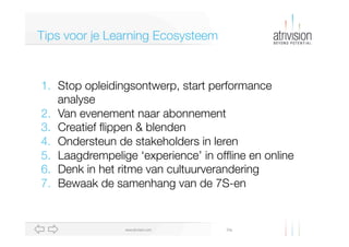 Diawww.atrivision.com
Tips voor je Learning Ecosysteem
1.  Stop opleidingsontwerp, start performance
analyse
2.  Van evenement naar abonnement
3.  Creatief ﬂippen & blenden
4.  Ondersteun de stakeholders in leren
5.  Laagdrempelige ‘experience’ in ofﬂine en online
6.  Denk in het ritme van cultuurverandering
7.  Bewaak de samenhang van de 7S-en
 