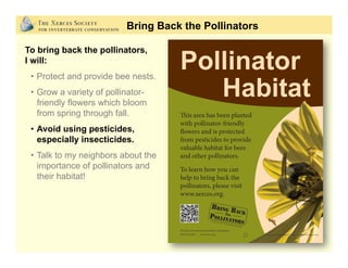 Bring Back the Pollinators
To bring back the pollinators,
I will:
•  Protect and provide bee nests.
•  Grow a variety of pollinator-
friendly flowers which bloom
from spring through fall.
•  Avoid using pesticides,
especially insecticides.
•  Talk to my neighbors about the
importance of pollinators and
their habitat!
 