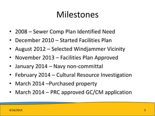 Milestones
• 2008 – Sewer Comp Plan Identified Need
• December 2010 – Started Facilities Plan
• August 2012 – Selected Windjammer Vicinity
• November 2013 – Facilities Plan Approved
• January 2014 – Navy non-committal
• February 2014 – Cultural Resource Investigation
• March 2014 –Purchased property
• March 2014 – PRC approved GC/CM application
4/16/2014 3
 