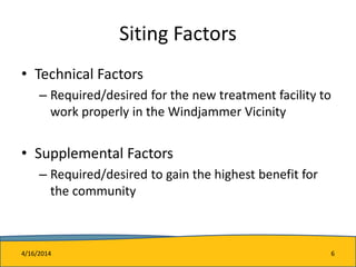 Siting Factors
• Technical Factors
– Required/desired for the new treatment facility to
work properly in the Windjammer Vicinity
• Supplemental Factors
– Required/desired to gain the highest benefit for
the community
4/16/2014 6
 