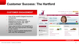 © 2012 Oracle Corporation – Proprietary and Confidential 11
• One of the world’s largest insurance
companies
• Delivers a consistent brand
experience across 100+ sites in
multiple languages with 150+
content contributors
• Uses segmentation and targeting to
offer the most appropriate coverage
to site visitors
• Able to support global deployment
with only five developers
CUSTOMER ENGAGEMENT
Customer Success: The Hartford
 