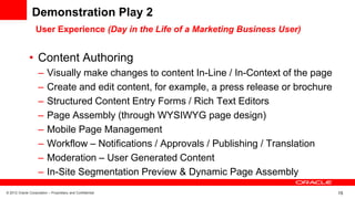 © 2012 Oracle Corporation – Proprietary and Confidential 15
Demonstration Play 2
• Content Authoring
– Visually make changes to content In-Line / In-Context of the page
– Create and edit content, for example, a press release or brochure
– Structured Content Entry Forms / Rich Text Editors
– Page Assembly (through WYSIWYG page design)
– Mobile Page Management
– Workflow – Notifications / Approvals / Publishing / Translation
– Moderation – User Generated Content
– In-Site Segmentation Preview & Dynamic Page Assembly
User Experience (Day in the Life of a Marketing Business User)
 