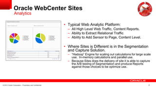 © 2012 Oracle Corporation – Proprietary and Confidential 7
Oracle WebCenter Sites
• Typical Web Analytic Platform:
– All High Level Web Traffic, Content Reports.
– Ability to Extract Relational Traffic
– Ability to Add Sensor to Page, Content Level.
• Where Sites is Different is in the Segmentation
and Capture Solution.
– “Hadoop” Engine for scaling out calculations for large scale
use. In-memory calculations and parallel use.
– Because Sites does the delivery of site it is able to capture
the A/B testing of Segmentation and produce Reports
against those choices to be optimize use..
Analytics
 