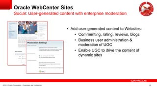 © 2012 Oracle Corporation – Proprietary and Confidential 8
Oracle WebCenter Sites
Social: User-generated content with enterprise moderation
• Add user-generated content to Websites:
• Commenting, rating, reviews, blogs
• Business user administration &
moderation of UGC
• Enable UGC to drive the content of
dynamic sites
 