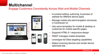 © 2012 Oracle Corporation – Proprietary and Confidential 9
Multichannel
Engage Customers Consistently Across Web and Mobile Channels
• In-context editing, authoring, & preview of
website for different device types
• Manage mobile site plan/navigation structures
in Contributor UI
• Use same templates for mobile & desktop or
customize for mobile specific pages
• Supports HTML-5 / responsive design
• WSDT manages mobile templates
• Leverages full Sites targeting capabilities
• Detect incoming devices and render device
optimized site
 