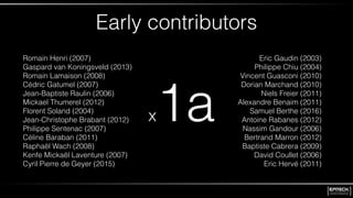 Early contributors
x1a
Eric Gaudin (2003)
Philippe Chiu (2004)
Vincent Guasconi (2010)
Dorian Marchand (2010)
Niels Freier (2011)
Alexandre Benaim (2011)
Samuel Berthe (2016)
Antoine Rabanes (2012)
Nassim Gandour (2006)
Bertrand Marron (2012)
Baptiste Cabrera (2009)
David Coullet (2006)
Eric Hervé (2011)
Romain Henri (2007)
Gaspard van Koningsveld (2013)
Romain Lamaison (2008)
Cédric Gatumel (2007)
Jean-Baptiste Raulin (2006)
Mickael Thumerel (2012)
Florent Soland (2004)
Jean-Christophe Brabant (2012)
Philippe Sentenac (2007)
Céline Baraban (2011)
Raphaël Wach (2008)
Kenfe Mickaël Laventure (2007)
Cyril Pierre de Geyer (2015)
 