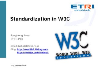 Standardization in W3C
Jonghong Jeon
ETRI, PEC
Email: hollobit@etri.re.kr
Blog: http://mobile2.tistory.com
http://twitter.com/hollobit
http://www.etri.re.kr
 