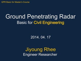 Ground Penetrating Radar
Basic for Civil Engineering
2014. 04. 17
GPR Basic for Master’s Course
Jiyoung Rhee
Engineer Researcher
 