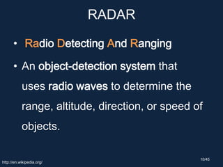 RADAR
• Radio Detecting And Ranging
• An object-detection system that
uses radio waves to determine the
range, altitude, direction, or speed of
objects.
http://en.wikipedia.org/
10/45
 