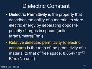 Dielectric Constant
• Dielectric Permittivity is the property that
describes the ability of a material to store
electric energy by separating opposite
polarity charges in space. (units :
farads/metre(F/m))
• Relative dielectric permittivity (dielectric
constant) is the ratio of the permittivity of a
material to that of free space, 8.854×10−12
F/m. (No unit!)
ASTM D 6432 – 11 3.2.9
18/45
 