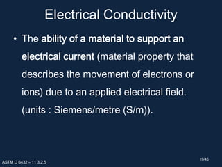 Electrical Conductivity
• The ability of a material to support an
electrical current (material property that
describes the movement of electrons or
ions) due to an applied electrical field.
(units : Siemens/metre (S/m)).
ASTM D 6432 – 11 3.2.5
19/45
 