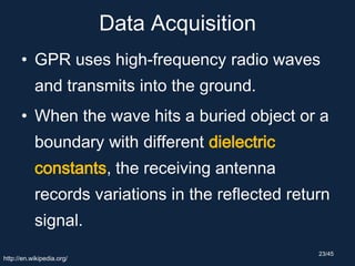 Data Acquisition
• GPR uses high-frequency radio waves
and transmits into the ground.
• When the wave hits a buried object or a
boundary with different dielectric
constants, the receiving antenna
records variations in the reflected return
signal.
http://en.wikipedia.org/
23/45
 