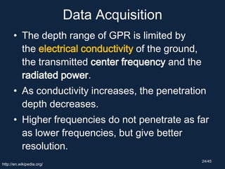Data Acquisition
• The depth range of GPR is limited by
the electrical conductivity of the ground,
the transmitted center frequency and the
radiated power.
• As conductivity increases, the penetration
depth decreases.
• Higher frequencies do not penetrate as far
as lower frequencies, but give better
resolution.
http://en.wikipedia.org/
24/45
 