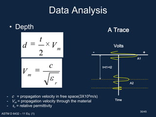 Data Analysis
• Depth
ASTM D 6432 – 11 Eq. (1)
m
V
t
d
2
r
m
c
V
- c = propagation velocity in free space(3X108m/s)
- Vm = propagation velocity through the material
- εr = relative permittivity
A Trace
+-
Time
A1
A2
Volts
t=t1+t2
30/45
 