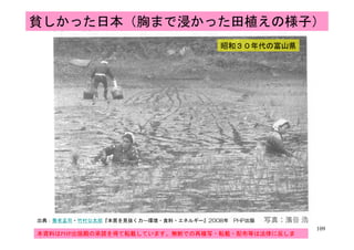 貧しかった日本（胸まで浸かった田植えの様子）
昭和３０年代の富山県昭和３０年代の富山県
109
109
出典：養老孟司・竹村公太郎『本質を見抜く力―環境・食料・エネルギー』2008年 PHP出版
本資料はPHP出版殿の承諾を得て転載しています。無断での再複写・転載・配布等は法律に反しま
す。
 