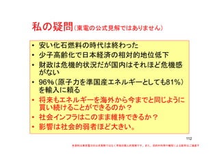 私の疑問私の疑問（東電の公式見解ではありません）
• 安い化石燃料の時代は終わった• 安い化石燃料の時代は終わった
• 少子高齢化で日本経済の相対的地位低下
• 財政は危機的状況だが国内はそれほど危機感
がない
• 96％（原子力を準国産エネルギーとしても81%）
を輸入に頼る
• 将来もエネルギーを海外から今までと同じように
買い続けることができるのか？
• 社会インフラはこのまま維持できるか？
• 影響は社会的弱者ほど大きい。
112
•
本資料は東京電力の公式見解ではなく早坂の個人的見解です。また、目的外利用や複写による配布はご遠慮下
さい。
 
