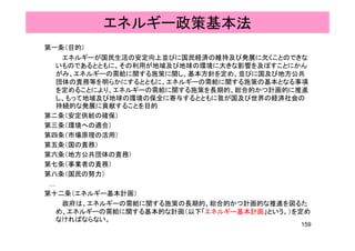 エネルギー政策基本法
第一条（目的）
エネルギーが国民生活の安定向上並びに国民経済の維持及び発展に欠くことのできな
いものであるとともに、その利用が地域及び地球の環境に大きな影響を及ぼすことにかんいものであるとともに、その利用が地域及び地球の環境に大きな影響を及ぼすことにかん
がみ、エネルギーの需給に関する施策に関し、基本方針を定め、並びに国及び地方公共
団体の責務等を明らかにするとともに、エネルギーの需給に関する施策の基本となる事項
を定めることにより、エネルギーの需給に関する施策を長期的、総合的かつ計画的に推進
し、もって地域及び地球の環境の保全に寄与するとともに我が国及び世界の経済社会のし、もって地域及び地球の環境の保全に寄与するとともに我が国及び世界の経済社会の
持続的な発展に貢献することを目的
第二条（安定供給の確保）
第三条（環境への適合）第三条（環境への適合）
第四条（市場原理の活用）
第五条（国の責務）
第六条（地方公共団体の責務）第六条（地方公共団体の責務）
第七条（事業者の責務）
第八条（国民の努力）
……
第十二条（エネルギー基本計画）
政府は、エネルギーの需給に関する施策の長期的、総合的かつ計画的な推進を図るた
め、エネルギーの需給に関する基本的な計画（以下「エネルギー基本計画」という。）を定めめ、エネルギーの需給に関する基本的な計画（以下「エネルギー基本計画」という。）を定め
なければならない。
159
 